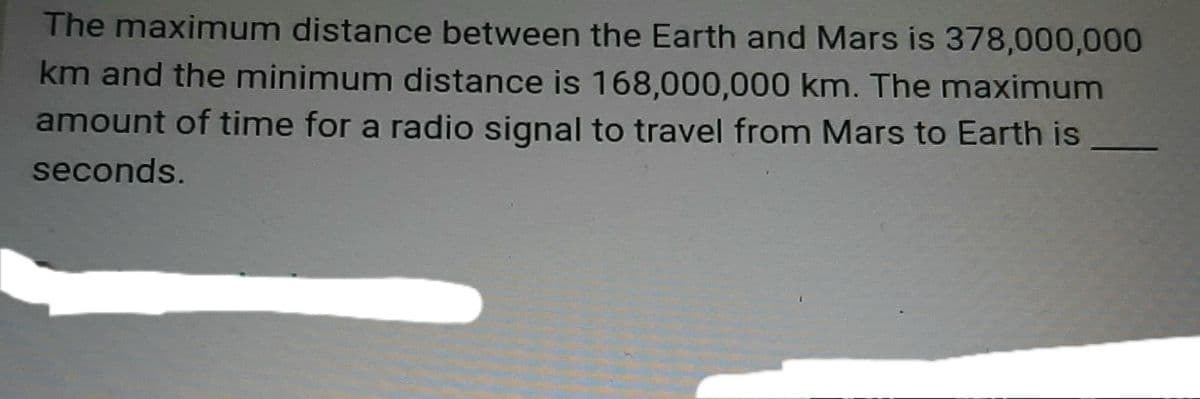 The maximum distance between the Earth and Mars is 378,000,000
km and the minimum distance is 168,000,000 km. The maximum
amount of time for a radio signal to travel from Mars to Earth is
seconds.
