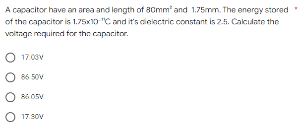 A capacitor have an area and length of 80mm² and 1.75mm. The energy stored
of the capacitor is 1.75x10-"C and it's dielectric constant is 2.5. Calculate the
voltage required for the capacitor.
17.03V
86.50V
86.05V
O 17.30V