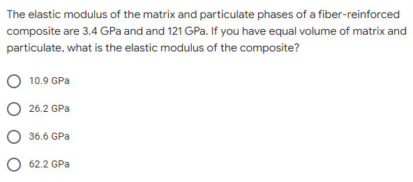The elastic modulus of the matrix and particulate phases of a fiber-reinforced
composite are 3.4 GPa and and 121 GPa. If you have equal volume of matrix and
particulate, what is the elastic modulus of the composite?
10.9 GPa
26.2 GPa
36.6 GPa
O 62.2 GPa