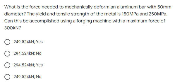 What is the force needed to mechanically deform an aluminum bar with 50mm
diameter? The yield and tensile strength of the metal is 150MPa and 250MPa.
Can this be accomplished using a forging machine with a maximum force of
300KN?
249.524kN; Yes
294.524kN; No
294.524kN; Yes
249.524kN; No