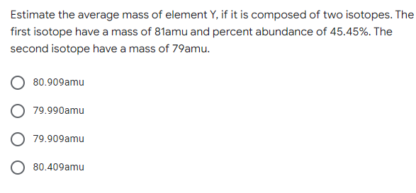 Estimate the average mass of element Y, if it is composed of two isotopes. The
first isotope have a mass of 81amu and percent abundance of 45.45%. The
second isotope have a mass of 79amu.
80.909amu
79.990amu
79.909amu
O 80.409amu
