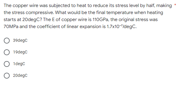The copper wire was subjected to heat to reduce its stress level by half, making
the stress compressive. What would be the final temperature when heating
starts at 20degC? The E of copper wire is 110GPa, the original stress was
70MPa and the coefficient of linear expansion is 1.7x10-7/degC.
39degC
19degC
1degC
O 20degC
