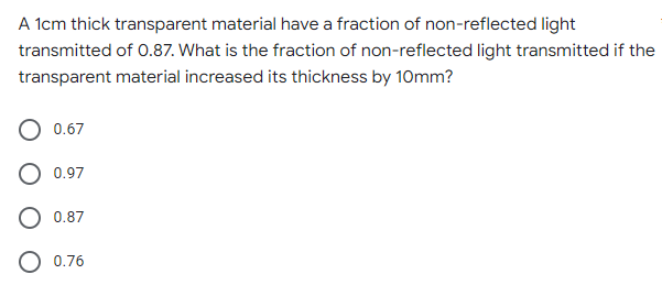 A 1cm thick transparent material have a fraction of non-reflected light
transmitted of 0.87. What is the fraction of non-reflected light transmitted if the
transparent material increased its thickness by 10mm?
0.67
O 0.97
O 0.87
0.76