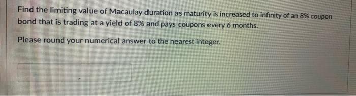 Find the limiting value of Macaulay duration as maturity is increased to infinity of an 8% coupon
bond that is trading at a yield of 8% and pays coupons every 6 months.
Please round your numerical answer to the nearest integer.
