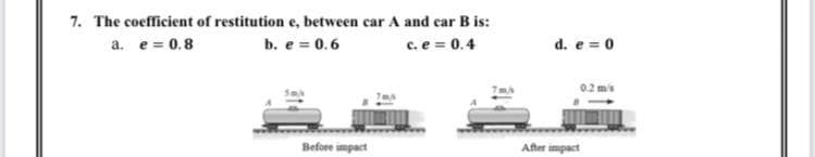 7. The coefficient of restitution e, between car A and car B is:
a. e = 0.8
b. e = 0.6
c. e = 0.4
d. e = 0
02 ms
Before impact
After impact
