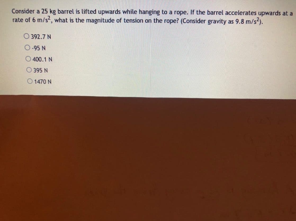 Consider a 25 kg barrel is lifted upwards while hanging to a rope. If the barrel accelerates upwards at a
rate of 6 m/s, what is the magnitude of tension on the rope? (Consider gravity as 9.8 m/s2).
392.7 N
-95 N
400.1 N
O395 N
O 1470 N
