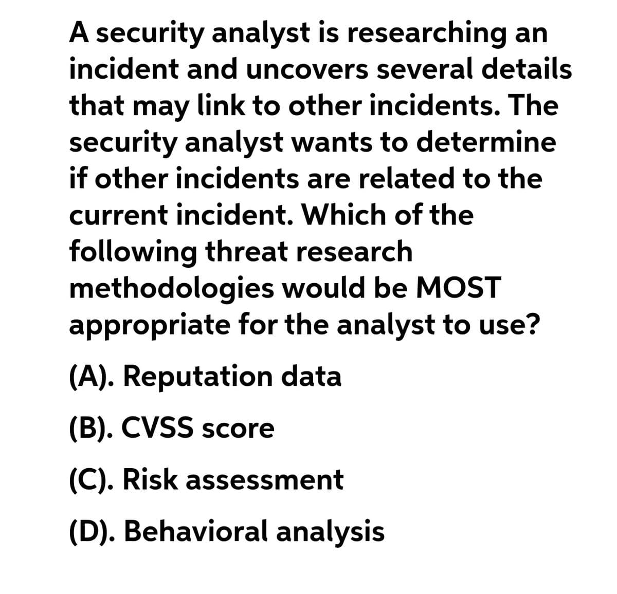 A security analyst is researching an
incident and uncovers several details
that may link to other incidents. The
security analyst wants to determine
if other incidents are related to the
current incident. Which of the
following threat research
methodologies would be MOST
appropriate for the analyst to use?
(A). Reputation data
(B). CVSS score
(C). Risk assessment
(D). Behavioral analysis
