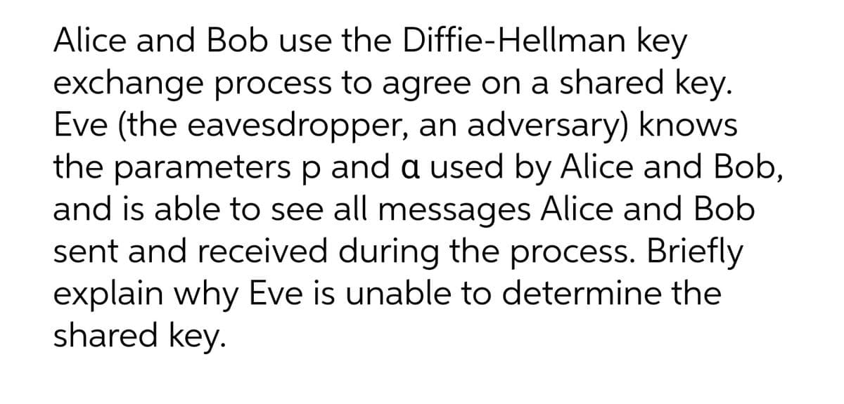 Alice and Bob use the Diffie-Hellman key
exchange process to agree on a shared key.
Eve (the eavesdropper, an adversary) knows
the parameters
and is able to see all messages Alice and Bob
sent and received during the process. Briefly
explain why Eve is unable to determine the
shared key.
p
and a used by Alice and Bob,
