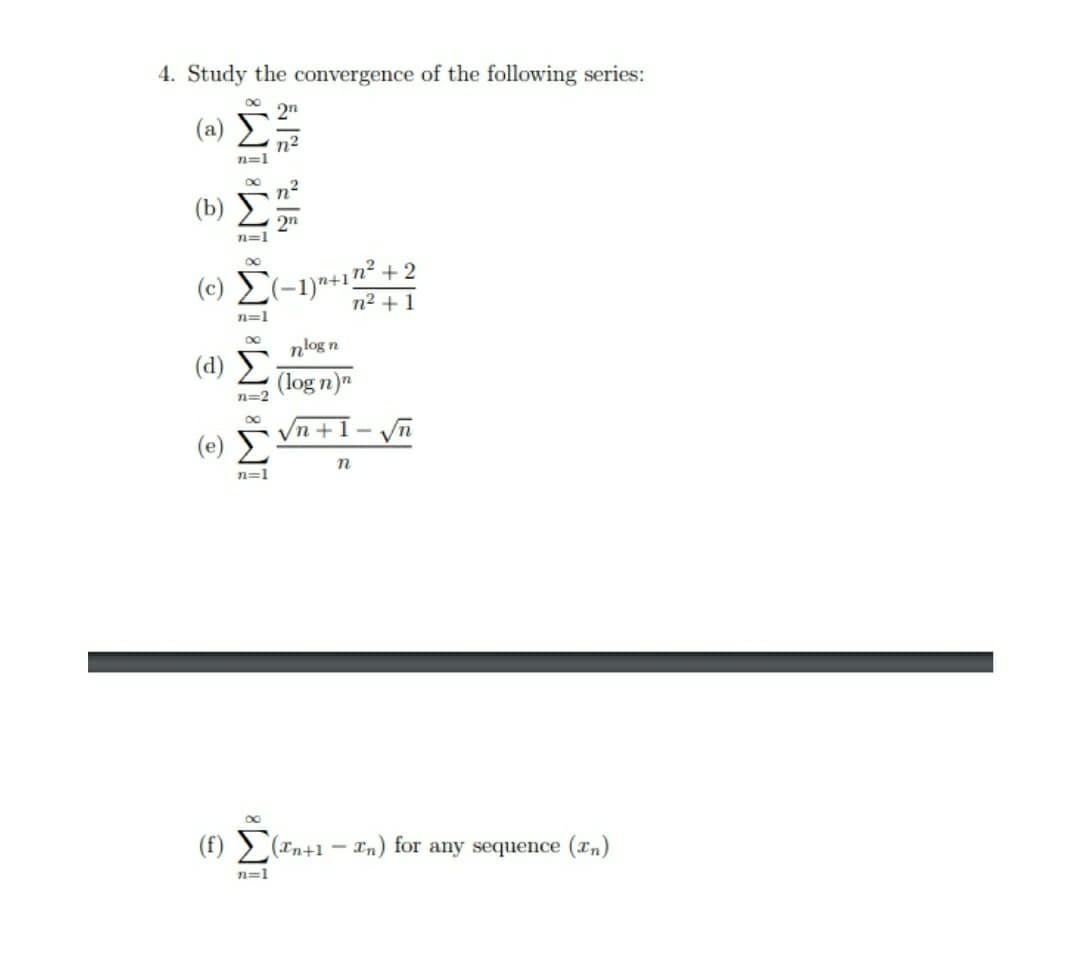 4. Study the convergence of the following series:
2n
( a) Σ
n=1
2n
n=1
+2
(c) E(-1)+1n²-
n2 + 1
n=1
nlog n
(d) Σ
(log n)"
n=2
Vn +1- n
( e) Σ
n=1
(1) Č
(f) > (In+1
In) for any sequence (xn)
=1
