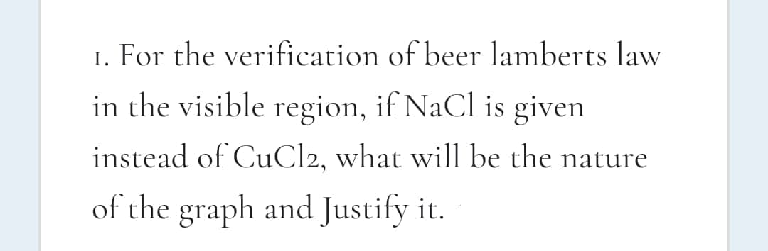 I. For the verification of beer lamberts law
in the visible region, if NaCl is given
instead of CuCl2, what will be the nature
of the graph and Justify it.
