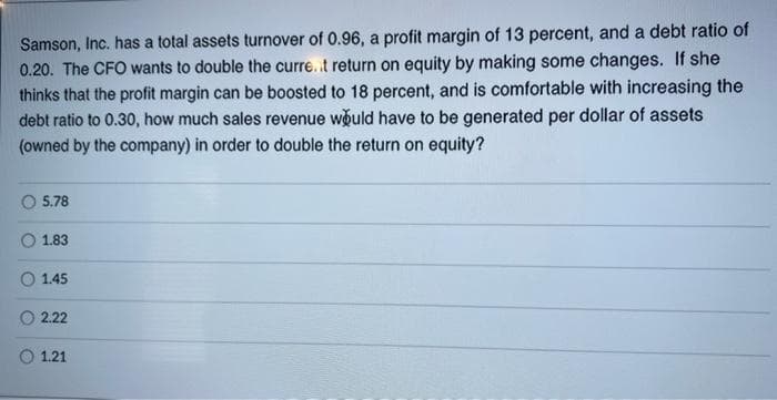 Samson, Inc. has a total assets turnover of 0.96, a profit margin of 13 percent, and a debt ratio of
0.20. The CFO wants to double the curre.t return on equity by making some changes. If she
thinks that the profit margin can be boosted to 18 percent, and is comfortable with increasing the
debt ratio to 0.30, how much sales revenue would have to be generated per dollar of assets
(owned by the company) in order to double the return on equity?
5.78
1.83
O 1.45
2.22
O 1.21
