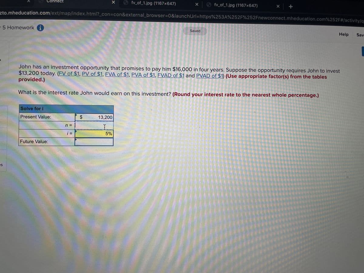 Connect
fv_of_1.jpg (1167x647)
O fv of_1.jpg (1167×647)
zto.mheducation.com/ext/map/index.html?_con3con&external_browser%3D0&launchUrl=https%253A%252F%252Fnewconnect.mheducation.com%252F#/activity/g
-5 Homework i
1
Saved
Help
Sav
John has an investment opportunity that promises to pay him $16,000 in four years. Suppose the opportunity requires John to invest
$13,200 today. (FV of $1, PV of $1, FVA of $1, PVA of $1, FVAD of $1 and PVAD of $1) (Use appropriate factor(s) from the tables
provided.)
What is the interest rate John would earn on this investment? (Round your interest rate to the nearest whole percentage.)
Solve for i
Present Value:
13,200
n = :
i =
5%
Future Value:
es
%24

