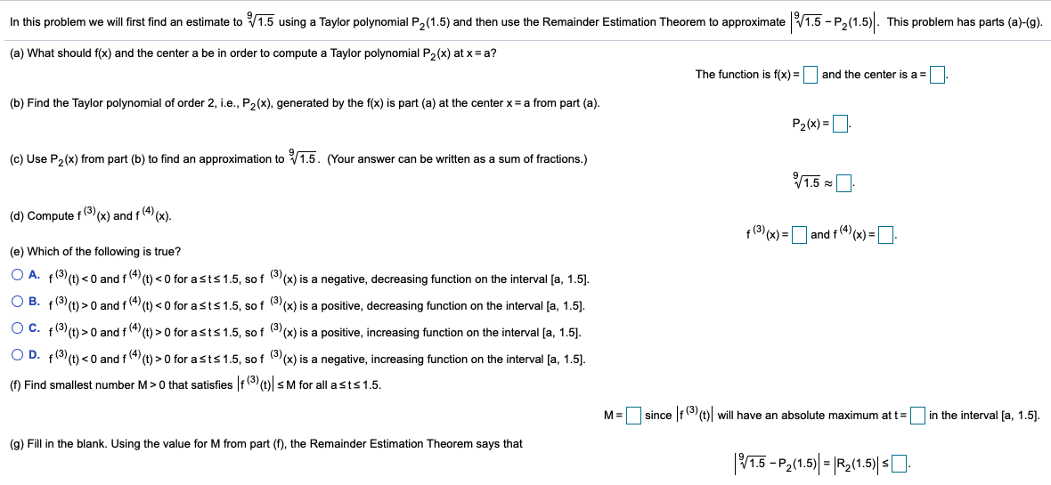 In this problem we will first find an estimate to V1.5 using a Taylor polynomial P2(1.5) and then use the Remainder Estimation Theorem to approximate V1.5 - P2(1.5). This problem has parts (a)-(g).
(a) What should f(x) and the center a be in order to compute a Taylor polynomial P,(x) at x = a?
The function is f(x) =
and the center is a =
(b) Find the Taylor polynomial of order 2, i.e., P2(x), generated by the f(x) is part (a) at the center x= a from part (a).
P2(x) =
(c) Use P,(x) from part (b) to find an approximation to V1.5. (Your answer can be written as a sum of fractions.)
1.5 =
(d) Compute f (3)(x) and f (4) (x).
f(3) (x) =|
and f4(x) =
(e) Which of the following is true?
O A. f8t) <0 and f(4 (t) < 0 for asts1.5, so f ((x) is a negative, decreasing function on the interval [a, 1.5].
O B. f(3) (t) > 0 and f (4) (t) < 0 for asts1.5, so f ((x) is a positive, decreasing function on the interval [a, 1.5].
O C. f(3) (t) > 0 and f (4) (t) > 0 for asts1.5, so f ((x) is a positive, increasing function on the interval [a, 1.5].
O D. f(3) (t) < 0 and f(4) (t) > 0 for asts 1.5, so f (3(x) is a negative, increasing function on the interval [a, 1.5).
(f) Find smallest number M>0 that satisfies f (t) sM for all asts 1.5.
M =
since f(3 (t) will have an absolute maximum at t =
in the interval [a, 1.5).
(g) Fill in the blank. Using the value for M from part (f), the Remainder Estimation Theorem says that
|1.5 - P,(1.5)| |R,(1.5)| 0.
