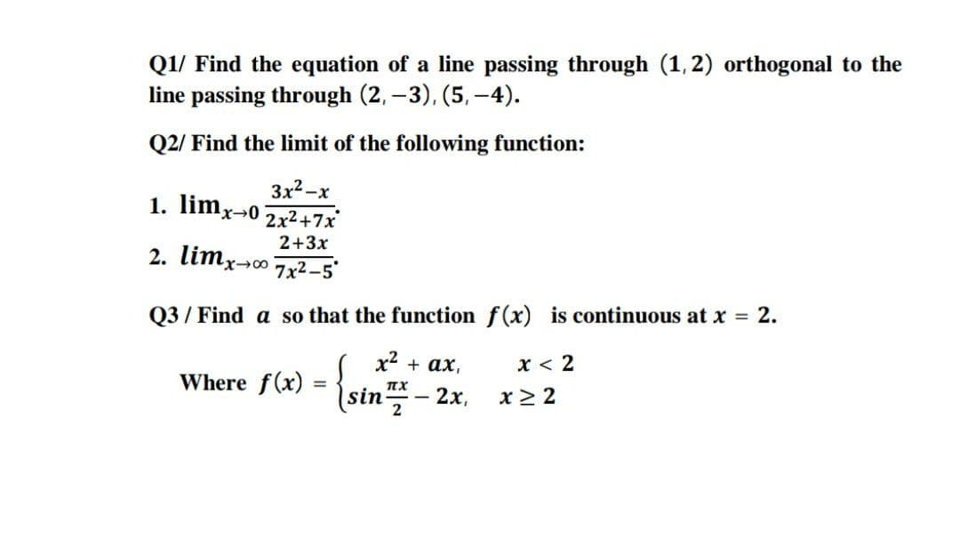 Q1/ Find the equation of a line passing through (1,2) orthogonal to the
line passing through (2, –3), (5, -4).
Q2/ Find the limit of the following function:
3x2 -x
1. limx-0
2x2+7x
2+3x
2. limx-0 7x2-5°
Q3 / Find a so that the function f(x) is continuous at x = 2.
х + ах,
x < 2
Where f(x)
sin
x > 2
2х,
