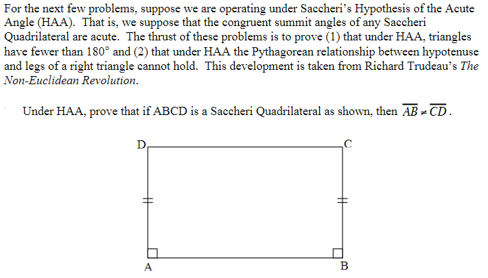 For the next few problems, suppose we are operating under Saccheri's Hypothesis of the Acute
Angle (HAA). That is, we suppose that the congruent summit angles of any Saccheri
Quadrilateral are acute. The thrust of these problems is to prove (1) that under HAA, triangles
have fewer than 180° and (2) that under HAA the Pythagorean relationship between hypotenuse
and legs of a right triangle cannot hold. This development is taken from Richard Trudeau's The
Non-Euclidean Revolution.
Under HAA, prove that if ABCD is a Saccheri Quadrilateral as shown, then AB - CD.
D,
A
B
%23
