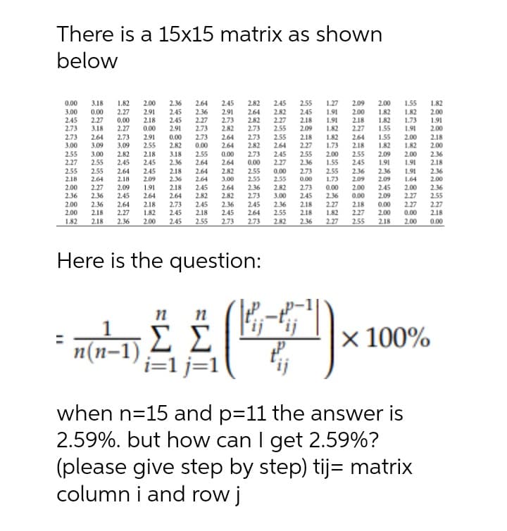 There is a 15x15 matrix as shown
below
0.00
3.00
2.45
2.73
3.18
0.00
2.27
3.18
1.82
2.27
0.00
2.27
2.00
2.91
2.18
2.36
2.45
2.45
2.91
2.64
2.36
2.27
2.73
2.45
2.91
2.73
2.82
2.82
2.64
2.82
2.73
2.45
2.82
2.27
2.55
2.55
2.45
2.18
2.09
1.27
1.91
1.91
1.82
2.09
2.00
2.18
2.27
2.00
1.82
1.82
1.55
1.55
1.82
1.73
1.91
1.82
2.00
1.91
2.00
0.00
2.73
3.00
2.55
2.27
2.55
2.64
3.09
3.00
2.55
2.73
3.09
2.82
2.45
2.64
2.91
2.55
0.00
2.82
3.18
2.36
2.73
2.64
2.64
2.73
2.82
2.55
2.64
2.45
2.27
2.18
2.27
1.82
1.73
2.64
2.18
2.55
2.45
2.36
1.55
1.82
2.00
1.82
2.18
2.00
0.00
2.18
2.45
2.45
2.55
2.64
2.64
0.00
2.64
2.82
3.00
2.73
0.00
2.55
2.55
236
2.73
0.00
2.00
1.55
2.55
1.73
2.09
1.91
2.36
2.00
1.91
1.91
2.36
2.18
2.36
2.55
2.18
0.00
2.55
2.82
3.00
2.18
2.64
2.18
2.09
2.36
2.64
2.55
2.09
2.09
1.64
2.00
2.27
2.36
1.91
2.64
2.00
0.00
2.00
2.09
2.18
2.45
2.82
2.64
2.82
2.36
2.45
2.36
2.73
0.00
2.36
2.45
2.00
2.27
2.36
2.55
2.73
245
2.64
2.36
2.45
245
2.64
2.73
2.45
2.45
2.09
0.00
2.00
2.00
2.00
2.18
1.82
2.27
1.82
2.36
2.64
2.27
2.36
2.45
2.18
2.36
2.55
2.18
218
2.18
2.27
2.55
2.27
2.27
2.18
0.00
2.18
0.00
1.82
2.18
2.00
2.55
2.73
2.73
2.82
2.36
2.27
2.18
2.00
Here is the question:
x 100%
n(n-1)
i=1 j=1
when n=15 and p=11 the answer is
2.59%. but how can I get 2.59%?
(please give step by step) tij= matrix
column i and row j
