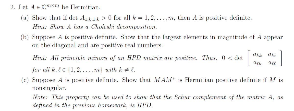 2. Let A e Cmxm be Hermitian.
(a) Show that if det A1:k.1:k > 0 for all k = 1, 2, ... , m, then A is positive definite.
Hint: Show A has a Choleski decomposition.
(b) Suppose A is positive definite. Show that the largest elements in magnitude of A appear
on the diagonal and are positive real numbers.
[
akk
akl
Hint: All principle minors of an HPD matrix are positive. Thus, 0 < det
a ek
all
for all k, l e {1, 2, ..., m} with k + l.
(c) Suppose A is positive definite. Show that MAM* is Hermitian positive definite if M is
nonsingular.
Note: This property can be used to show that the Schur complement of the matrix A, as
defined in the previous homework, is HPD.
