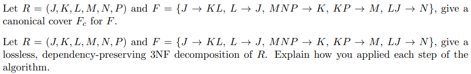 Let R = (J, K, L, M, N, P) and F = {J –→ KL, L → J, MNP → K, KP → M, LJ → N}, give a
canonical cover Fe for F.
Let R = (J, K, L, M, N, P) and F = {J –→ KL, L → J, MNP → K, KP → M, LJ → N}, give a
lossless, dependency-preserving 3NF decomposition of R. Explain how you applied each step of the
algorithm.
