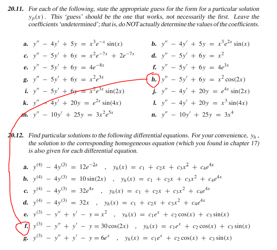 20.11. For each of the following, state the appropriate guess for the form for a particular solution
yp(x). This guess' should be the one that works, not necessarily the first. Leave the
coefficients 'undetermined; that is, do NOT actually determine the values of the coefficients.
а. у" — 4у + 5у
x³e¯* sin(x)
b. у" — 4у' + 5у
x'e2x sin(x)
-
с. у"
5y' + бу
= x?e-7x + 2e-7x
-
d. y" — 5y' + бу — х2
e. y"
5y' + 6y = 4e¬8x
-
f. y"
5y + бу
4e3x
-
g. у" — 5у' + бу
-
h.) y"
5y + 6у
x² cos(2x)
-
i. y"
5y' + 6= x e* sin(2x)
-
j. y"
4y' + 20y
= e4* sin(2x)
k. y".
4y' + 20y
= e2* sin(4x)
1. y"
4y' + 20y
= x' sin(4x)
-
m. y"
10y + 25у
3x²e5x
п. у" — 10у' + 25у
3x4
20.12. Find particular solutions to the following differential equations. For your convenience, yh ,
the solution to the corresponding homogeneous equation (which you found in chapter 17)
is also given for each differential equation.
а. у) — 4у3)
y
12e
12e-2x
Yh (x) = c1 + c2x + c3x² + ¢4e%*
b. y(4) – 4y(3)
= 10 sin(2x)
-
Yh (x) = c1 + c2x + c3x² + c4e4x
4y(3)
= 32e4x
с.
p(4)
-
Yh (x) = c1 + c2x + c3x² + c4e%x
d.
y(4)
4y(3)
= 32x
Yh (x) = c1 + c2x + c3x² + c4e+*
y(3)
y" + y' – y = x² ,
е.
Yh (x) = cje* + c2 cos(x) + C3 sin(x)
f.
Þ(3)
y" + y'
y = 30 cos(2.x)
yh (x) = cje* + c2 cos(x) + c3 sin(x)
g. y(3)
- у" + у' — у%3D бе"
Уп (х)
cje* + c2 cos(x) + c3 sin(x)
