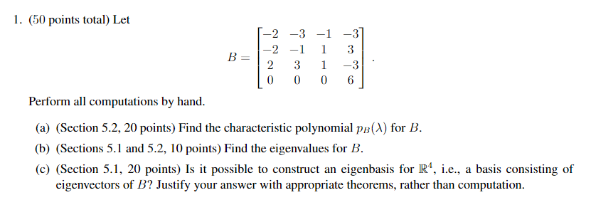 1. (50 points total) Let
-2 -3 -1 -3
-2 -1
1
3
B =
3
1
-3
Perform all computations by hand.
(a) (Section 5.2, 20 points) Find the characteristic polynomial pB(A) for B.
(b) (Sections 5.1 and 5.2, 10 points) Find the eigenvalues for B.
(c) (Section 5.1, 20 points) Is it possible to construct an eigenbasis for R', i.e., a basis consisting of
eigenvectors of B? Justify your answer with appropriate theorems, rather than computation.
