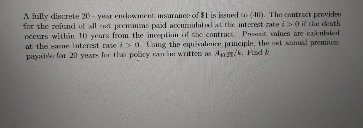 A fully discrete 20 - year endowment insurance of $1 is issued to (40). The contract provides
for the refund of all net premiums paid accumulated at the interest rate i > 0 if the death
occurs within 10 years from the inception of the contract. Present values are calculated
at the same interest rate i > 0. Using the equivalence principle, the net annual premium
payable for 20 years for this policy can be written as A40-20/k. Find k.
