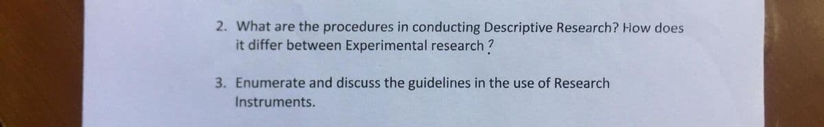 2. What are the procedures in conducting Descriptive Research? How does
it differ between Experimental research?
3. Enumerate and discuss the guidelines in the use of Research
Instruments.