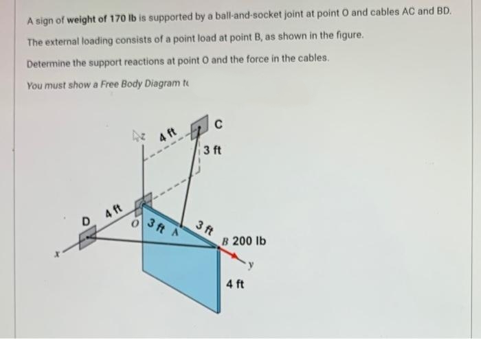 A sign of weight of 170 lb is supported by a ball-and-socket joint at point O and cables AC and BD.
The external loading consists of a point load at point B, as shown in the figure.
Determine the support reactions at point O and the force in the cables.
You must show a Free Body Diagram t
N
C
4 ft
D
4 ft
0
3 ft A
3 ft
3 ft
B 200 lb
4 ft