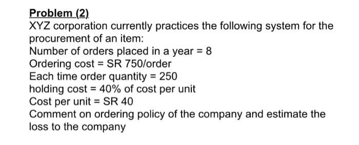 Problem (2)
XYZ corporation currently practices the following system for the
procurement of an item:
Number of orders placed in a year = 8
Ordering cost = SR 750/order
Each time order quantity = 250
holding cost = 40% of cost per unit
Cost per unit = SR 40
Comment on ordering policy of the company and estimate the
loss to the company