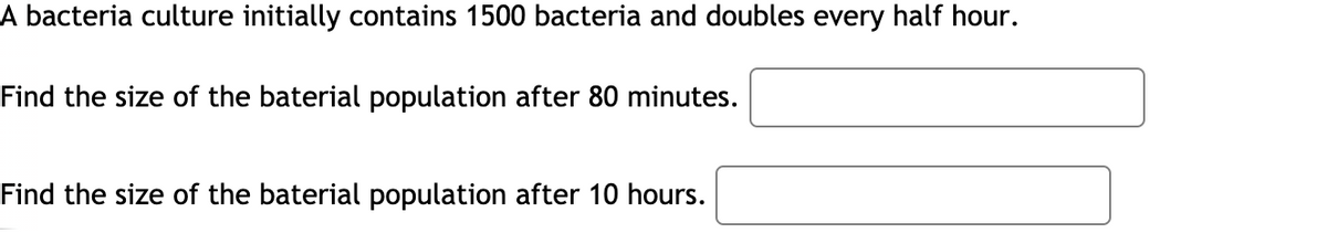 A bacteria culture initially contains 1500 bacteria and doubles every half hour.
Find the size of the baterial population after 80 minutes.
Find the size of the baterial population after 10 hours.
