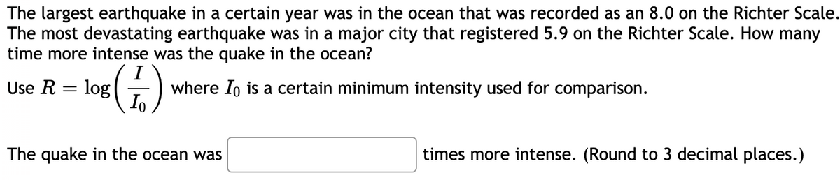 The largest earthquake in a certain year was in the ocean that was recorded as an 8.0 on the Richter Scale.
The most devastating earthquake was in a major city that registered 5.9 on the Richter Scale. How many
time more intense was the quake in the ocean?
Use R
log
where Io is a certain minimum intensity used for comparison.
The quake in the ocean was
times more intense. (Round to 3 decimal places.)
