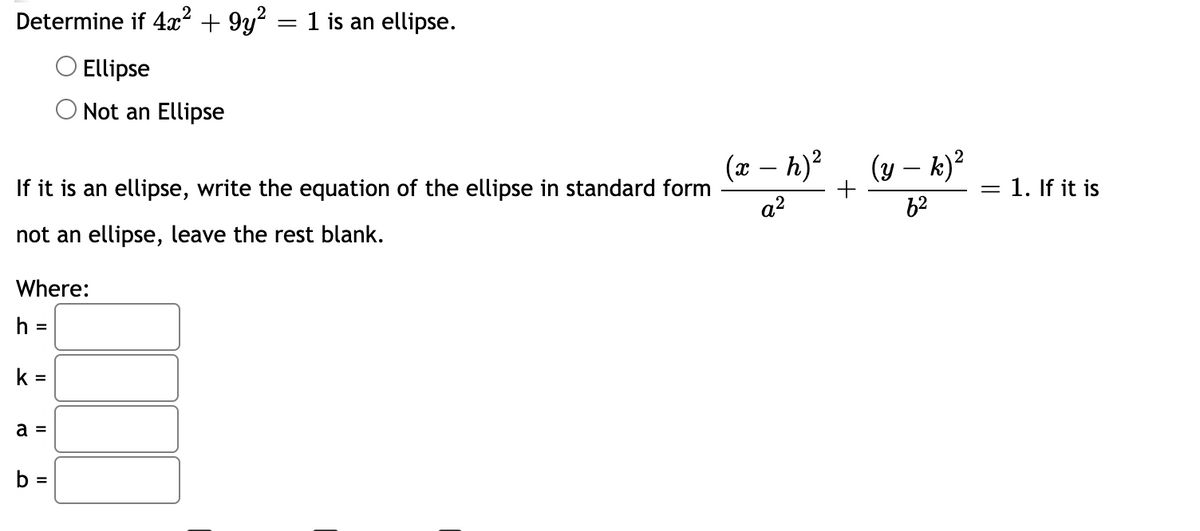 Determine if 4x² + 9y? = 1 is an ellipse.
O Ellipse
Not an Ellipse
(x – h)?
(y – k)?
-
If it is an ellipse, write the equation of the ellipse in standard form
= 1. If it is
a?
62
not an ellipse, leave the rest blank.
Where:
h =
k =
a =
%3D
