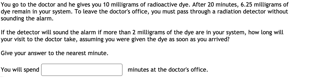 You go to the doctor and he gives you 10 milligrams of radioactive dye. After 20 minutes, 6.25 milligrams of
dye remain in your system. To leave the doctor's office, you must pass through a radiation detector without
sounding the alarm.
If the detector will sound the alarm if more than 2 milligrams of the dye are in your system, how long will
your visit to the doctor take, assuming you were given the dye as soon as you arrived?
Give your answer to the nearest minute.
You will spend
minutes at the doctor's office.
