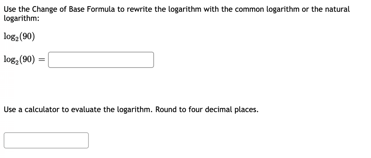 Use the Change of Base Formula to rewrite the logarithm with the common logarithm or the natural
logarithm:
log2 (90)
log, (90) =
Use a calculator to evaluate the logarithm. Round to four decimal places.
