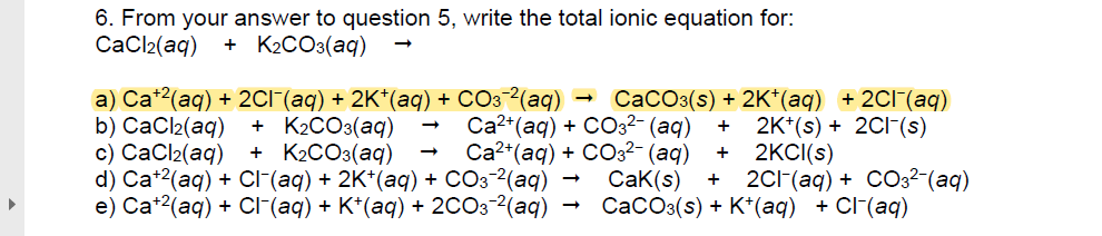 6. From your answer to question 5, write the total ionic equation for:
СаCl2(ag)
+ K2CO3(aq)
а) Ca?(aq) + 2CГ (аg) + 2K"(аq) + CОз-?(аq) -
b) СаCl2(aq)
с) СаCl2(aq)
d) Ca"?(aq) + Cr (aq) + 2K"(аq) + СОз ?(аq) —
e) Ca?(аq) + CГ (ag) + K'(аq) + 2CО3 ?(аq)
Cа?"(аg) + CCз?- (аq)
Са?" (аq) + CО32- (аq)
CaK(s)
СаСОз(s) + 2K" (аg) + 2C1 (аg)
2K*(s) + 2C1-(s)
2KCI(s)
+ K2CO3(aq)
+ K2CO3(aq)
+
+
2CI (ag) + CO32-(аq)
СаСОз(s) + K'"(aq) + CF(aq)
