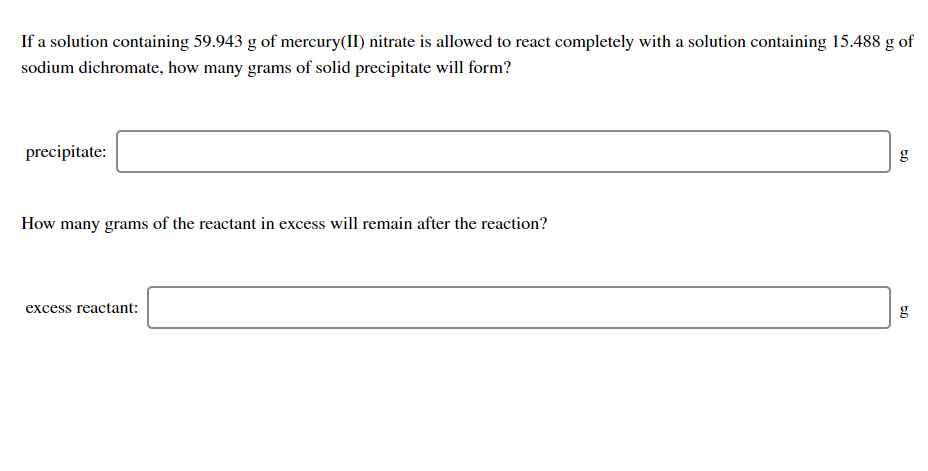 If a solution containing 59.943 g of mercury(II) nitrate is allowed to react completely with a solution containing 15.488 g of
sodium dichromate, how many grams of solid precipitate will form?
precipitate:
g
How many grams of the reactant in excess will remain after the reaction?
excess reactant:
g
