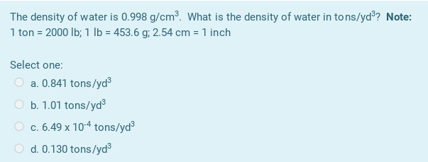 The density of water is 0.998 g/cm³. What is the density of water in to ns/yd?? Note:
1 ton = 2000 lb; 1 Ib = 453.6 g; 2.54 cm = 1 inch
Select one:
a. 0.841 tons/yd³3
O b. 1.01 tons/yd
O c. 6.49 x 104 tons/yd
d. 0.130 tons/yd3
