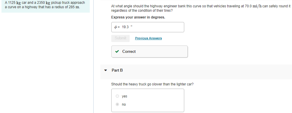 A 1125 kg car and a 2350 kg pickup truck approach
a curve on a highway that has a radius of 285 m.
At what angle should the highway engineer bank this curve so that vehicles traveling at 70.0 mi/h can safely round it
regardless of the condition of their tires?
Express your answer in degrees.
$= 19,3
Submit
Previous Answers
v Correct
Part B
Should the heavy truck go slower than the lighter car?
O yes
O no
