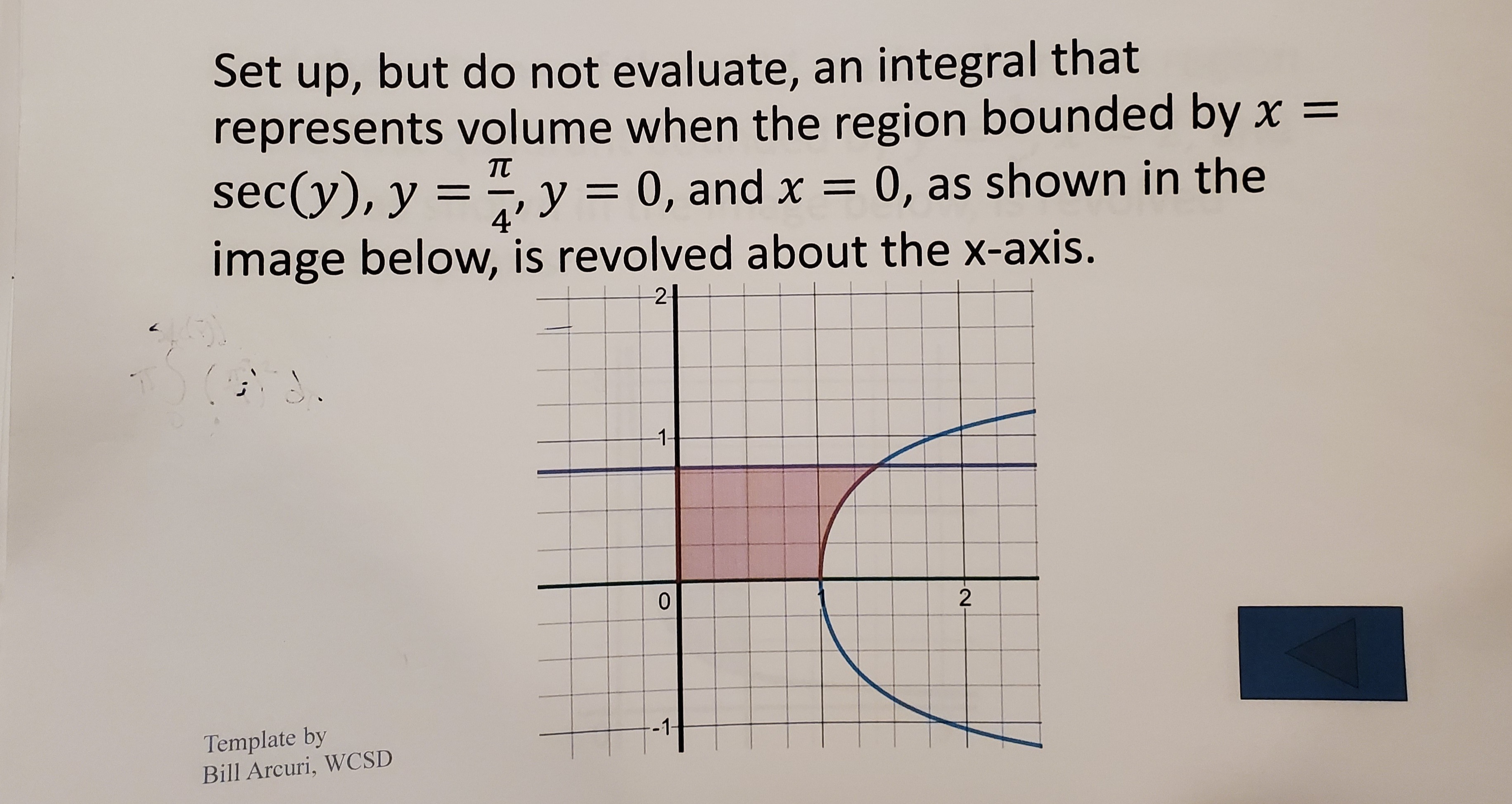 Set up, but do not evaluate, an integral that
represents volume when the region bounded by x =
sec(y), y = “, y = 0, and x = 0, as shown in the
image below, is revolved about the x-axis.
TT
%3D
4'
2-
1-
2
Template by
D'ILA rcuri. WCSD
-1-
