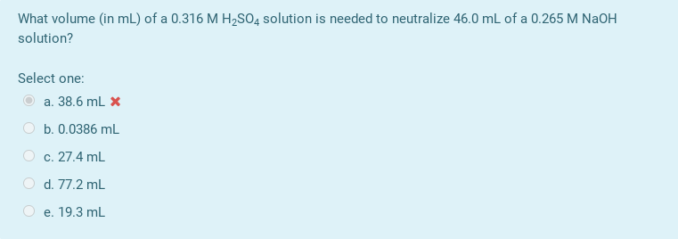What volume (in mL) of a 0.316 M H,SO4 solution is needed to neutralize 46.0 mL of a 0.265 M NaOH
solution?
Select one:
a. 38.6 mL X
b. 0.0386 mL
c. 27.4 mL
O d. 77.2 mL
e. 19.3 mL
