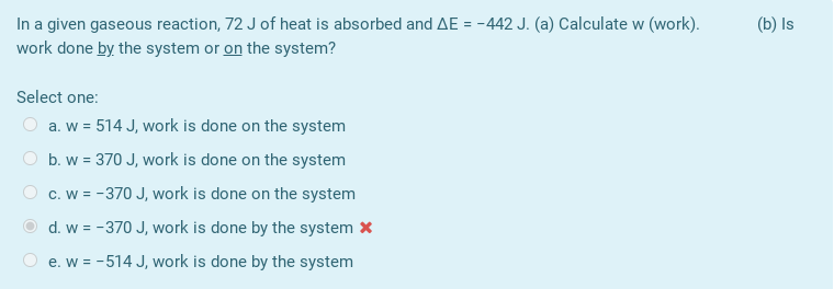 In a given gaseous reaction, 72 J of heat is absorbed and AE = -442 J. (a) Calculate w (work).
work done by the system or on the system?
(b) Is
Select one:
a. w = 514 J, work is done on the system
b. w = 370 J, work is done on the system
c. w = -370 J, work is done on the system
O d. w = -370 J, work is done by the system x
e. w = -514 J, work is done by the system
