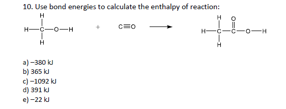 10. Use bond energies to calculate the enthalpy of reaction:
H.
the
c=0
H-
H-C
C-
0-H
H.
a) -380 kJ
b) 365 kJ
c) -1092 kJ
d) 391 kJ
e) -22 kJ
