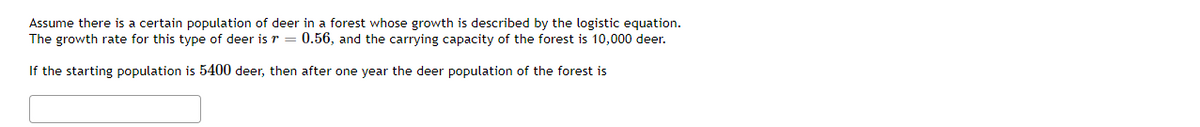Assume there is a certain population of deer in a forest whose growth is described by the logistic equation.
The growth rate for this type of deer is r = 0.56, and the carrying capacity of the forest is 10,000 deer.
If the starting population is 5400 deer, then after one year the deer population of the forest is
