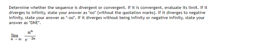 Determine whether the sequence is divergent or convergent. If it is convergent, evaluate its limit. If it
diverges to infinity, state your answer as "oo" (without the quotation marks). If it diverges to negative
infinity, state your answer as "-o0". If it diverges without being infinity or negative infinity, state your
answer as "DNE".
n"
lim
n 00 e
2n
