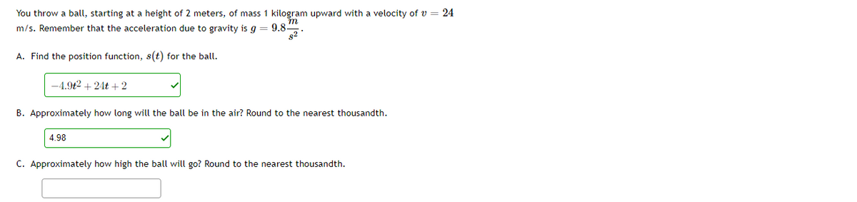 You throw a ball, starting at a height of 2 meters, of mass 1 kilogram upward with a velocity of v = 24
m/s. Remember that the acceleration due to gravity is g
9.8-
82
A. Find the position function, s(t) for the ball.
-4.9t2 + 24t +2
B. Approximately how long will the ball be in the air? Round to the nearest thousandth.
4.98
C. Approximately how high the ball will go? Round to the nearest thousandth.
