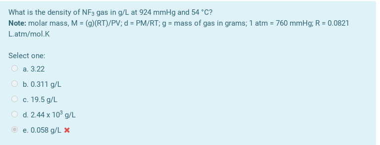 What is the density of NF3 gas in g/L at 924 mmHg and 54 °C?
Note: molar mass, M = (g)(RT)/PV; d = PM/RT; g = mass of gas in grams; 1 atm = 760 mmHg; R = 0.0821
L.atm/mol.K
Select one:
O a. 3.22
b. 0.311 g/L
c. 19.5 g/L
d. 2.44 x 10° g/L
e. 0.058 g/L X
