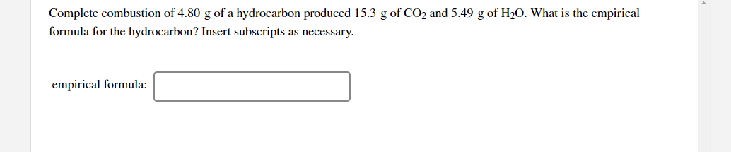 Complete combustion of 4.80 g of a hydrocarbon produced 15.3 g of CO2 and 5.49 g of H2O. What is the empirical
formula for the hydrocarbon? Insert subscripts as necessary.
empirical formula:
