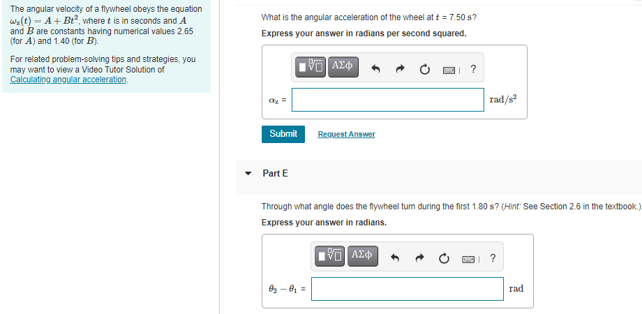 The angular velocity of a flywheel obeys the equation
wa(t) = A+ Bt, where t is in seconds and A
and B are constants having numerical values 2.65
(for A) and 1.40 (for B).
What is the angular acceleration of the wheel at t = 7.50 s?
Express your answer in radians per second squared.
For related problem-solving tips and strategies, you
may want to view a Video Tutor Solution of
Calculating angular acceleration.
?
rad/s
Submit
Request Answer
Part E
Through what angle does the flywheel turn during the first 1.80 s? (Hint: See Section 2.6 in the textbook.)
Express your answer in radians.
?
02 – 01 =
rad
