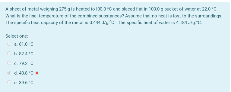 A sheet of metal weighing 275-g is heated to 100.0 °C and placed flat in 100.0 g bucket of water at 22.0 °C.
What is the final temperature of the combined substances? Assume that no heat is lost to the surroundings.
The specific heat capacity of the metal is 0.444 J/g.°C . The specific heat of water is 4.184 J/g.°C.
Select one:
O a. 61.0 °C
O b. 82.4 °C
O c. 79.2 °C
d. 40.8 °C x
О е. 39.6 °C
