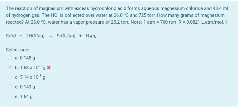 The reaction of magnesium with excess hydrochloric acid forms aqueous magnesium chloride and 43.4 mL
of hydrogen gas. The HCl is collected over water at 26.0 °C and 725 torr. How many grams of magnesium
reacted? At 26.0 °C, water has a vapor pressure of 25.2 torr. Note: 1 atm = 760 torr; R = 0.0821 L.atm/mol.K
Sr(s) + 2HCI(aq) - SrCl2(aq) + H2(g)
Select one:
a. 0.148 g
b. 1.63 x 103 g x
c. 5.14 x 10-3 g
O d. 0.143 g
O e. 1.64 g
