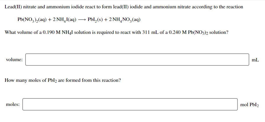 Lead(II) nitrate and ammonium iodide react to form lead(II) iodide and ammonium nitrate according to the reaction
Pb(NO, ),(aq) + 2 NH,I(aq) → Pbl, (s) + 2 NH,NO,(aq)
What volume of a 0.190 M NH4I solution is required to react with 311 mL of a 0.240 M Pb(NO3)2 solution?
volume:
mL
How many moles of Pbl2 are formed from this reaction?
moles:
mol Pbl2

